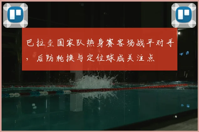 巴拉圭国家队热身赛客场战平对手，后防轮换与定位球成关注点