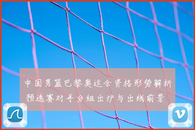 中国男篮巴黎奥运会资格形势解析 预选赛对手分组出炉与出线前景