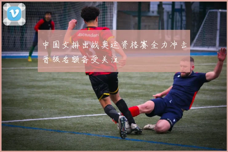 中国女排出战奥运资格赛全力冲击晋级名额备受关注