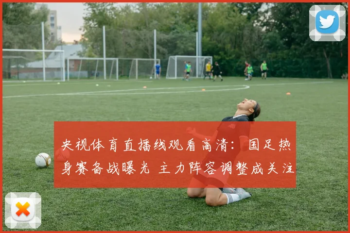 央视体育直播线观看高清：国足热身赛备战曝光 主力阵容调整成关注焦点