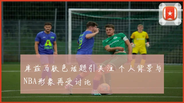 库兹马肤色话题引关注 个人背景与NBA形象再受讨论