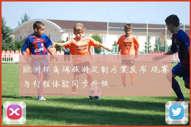 欧洲杯高端旅游定制方案发布 观赛与行程体验同步升级