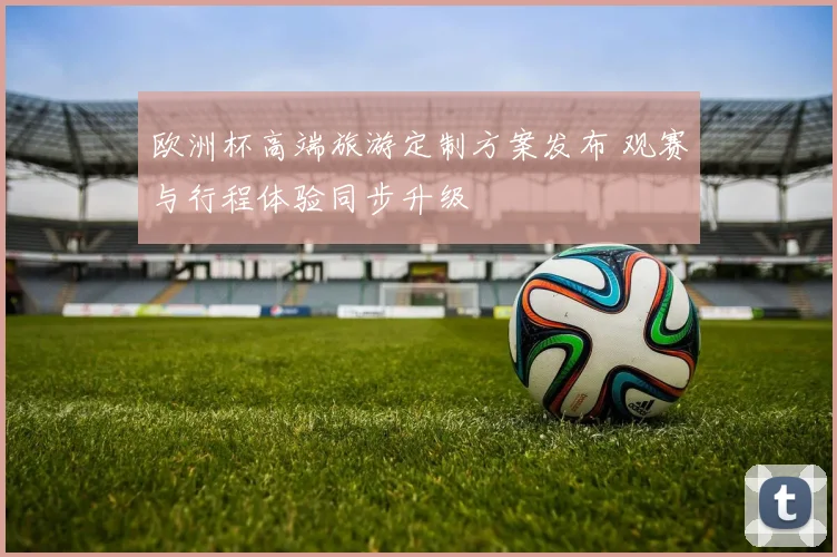 欧洲杯高端旅游定制方案发布 观赛与行程体验同步升级